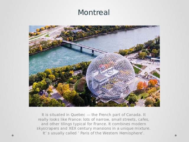 Montreal It is situated in Quebec — the French part of Canada. It really looks like France: lots of narrow, small streets, cafes, and other tilings typical for France. It combines modern skyscrapers and XEX century mansions in a unique mixture. It’ s usually called ’ Paris of the Western Hemisphere’. 