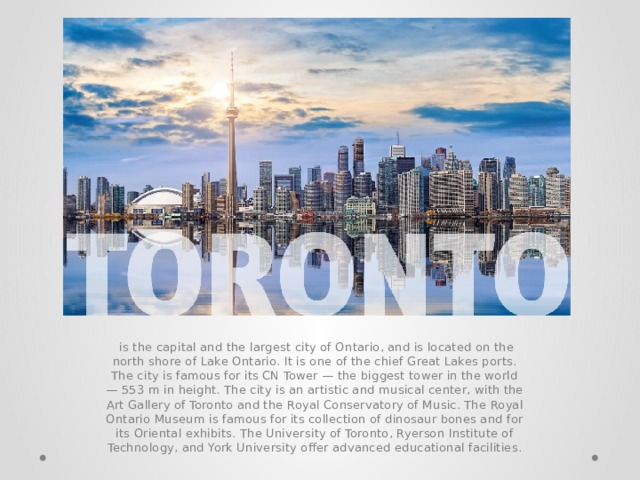  is the capital and the largest city of Ontario, and is located on the north shore of Lake Ontario. It is one of the chief Great Lakes ports. The city is famous for its CN Tower — the biggest tower in the world — 553 m in height. The city is an artistic and musical center, with the Art Gallery of Toronto and the Royal Conservatory of Music. The Royal Ontario Museum is famous for its collection of dinosaur bones and for its Oriental exhibits. The University of Toronto, Ryerson Institute of Technology, and York University offer advanced educational facilities. 