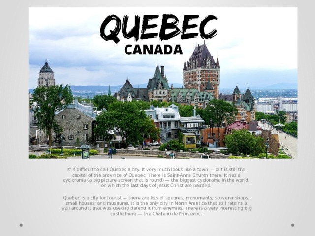 It’ s difficult to call Quebec a city. It very much looks like a town — but is still the capital of the province of Quebec. There is Saint-Anne Church there. It has a cyclorama (a big picture screen that is round) — the biggest cyclorama in the world, on which the last days of Jesus Christ are painted. Quebec is a city for tourist — there are lots of squares, monuments, souvenir shops, small houses, and museums. It is the only city in North America that still retains a wall around it that was used to defend it from enemies. There is a very interesting big castle there — the Chateau de Frontenac. 