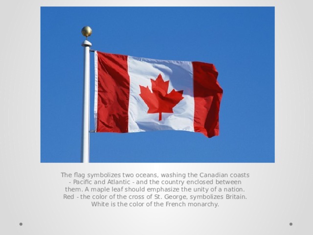 The flag symbolizes two oceans, washing the Canadian coasts - Pacific and Atlantic - and the country enclosed between them. A maple leaf should emphasize the unity of a nation. Red - the color of the cross of St. George, symbolizes Britain. White is the color of the French monarchy. 