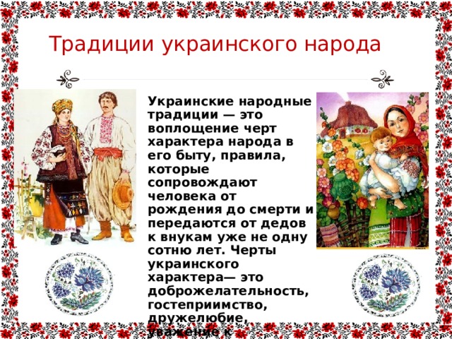 Традиции украинского народа Украинские народные традиции — это воплощение черт характера народа в его быту, правила, которые сопровождают человека от рождения до смерти и передаются от дедов к внукам уже не одну сотню лет. Черты украинского характера— это доброжелательность, гостеприимство, дружелюбие, уважение к женщинам, старейшим, к памяти умерших предков, нежность, любовь к детям, животным, природе. 