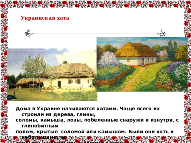  Украинская хата   Дома в Украине называются хатами. Чаще всего их строили из дерева, глины, соломы, камыша, лозы, побеленные снаружи и изнутри, с глинобитным полом, крытые соломой или камышом. Были они хоть и небольшими, но теплыми, нарядными, с окнами к солнцу. 