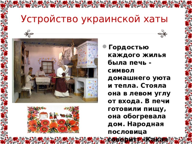 Устройство украинской хаты Гордостью каждого жилья была печь - символ домашнего уюта и тепла. Стояла она в левом углу от входа. В печи готовили пищу, она обогревала дом. Народная пословица говорит: «Какая печь, такая и хозяйка». 