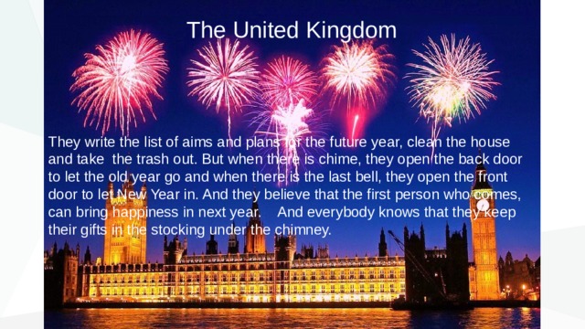 The United Kingdom They write the list of aims and plans for the future year, clean the house and take the trash out. But when there is chime, they open the back door to let the old year go and when there is the last bell, they open the front door to let New Year in. And they believe that the first person who comes, can bring happiness in next year. And everybody knows that they keep their gifts in the stocking under the chimney. 