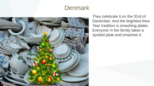 Denmark They celebrate it on the 31rd of December. And the brightest New Year tradition is smashing plates. Everyone in the family takes a spoiled plate and smashes it. 