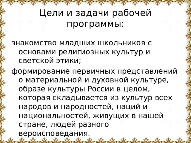 Цели и задачи рабочей программы: знакомство младших школьников с основами религиозных культур и светской этики; формирование первичных представлений о материальной и духовной культуре, образе культуры России в целом, которая складывается из культур всех народов и народностей, наций и национальностей, живущих в нашей стране, людей разного вероисповедания.  
