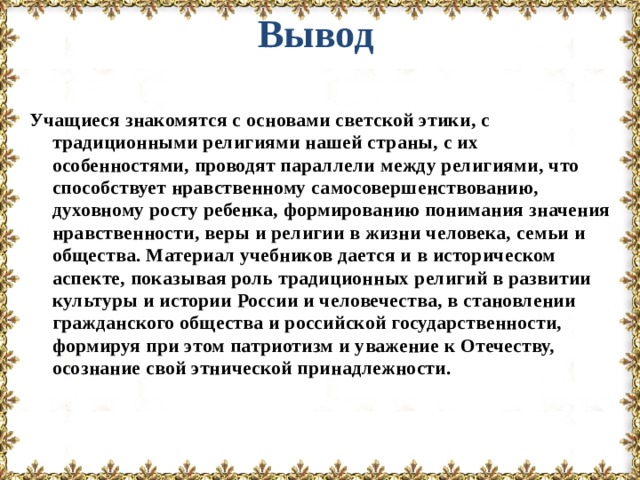 Вывод Учащиеся знакомятся с основами светской этики, с традиционными религиями нашей страны, с их особенностями, проводят параллели между религиями, что способствует нравственному самосовершенствованию, духовному росту ребенка, формированию понимания значения нравственности, веры и религии в жизни человека, семьи и общества. Материал учебников дается и в историческом аспекте, показывая роль традиционных религий в развитии культуры и истории России и человечества, в становлении гражданского общества и российской государственности, формируя при этом патриотизм и уважение к Отечеству, осознание свой этнической принадлежности.  