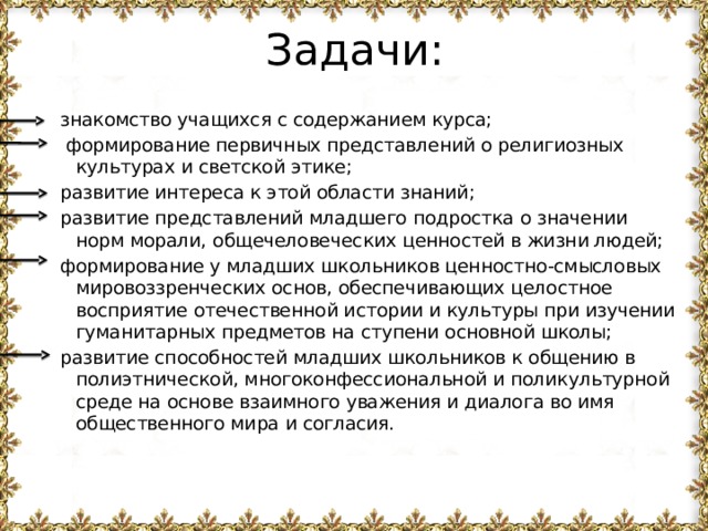 Задачи: знакомство учащихся с содержанием курса;  формирование первичных представлений о религиозных культурах и светской этике; развитие интереса к этой области знаний; развитие представлений младшего подростка о значении норм морали, общечеловеческих ценностей в жизни людей; формирование у младших школьников ценностно-смысловых мировоззренческих основ, обеспечивающих целостное восприятие отечественной истории и культуры при изучении гуманитарных предметов на ступени основной школы; развитие способностей младших школьников к общению в полиэтнической, многоконфессиональной и поликультурной среде на основе взаимного уважения и диалога во имя общественного мира и согласия. 