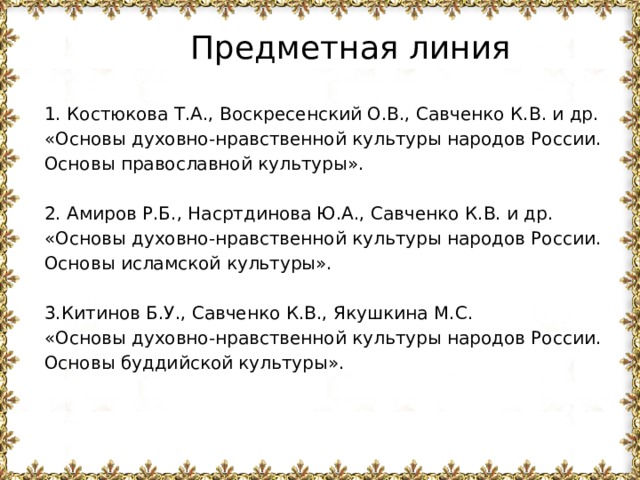 Предметная линия 1. Костюкова Т.А., Воскресенский О.В., Савченко К.В. и др. «Основы духовно-нравственной культуры народов России. Основы православной культуры». 2. Амиров Р.Б., Насртдинова Ю.А., Савченко К.В. и др. «Основы духовно-нравственной культуры народов России. Основы исламской культуры». 3.Китинов Б.У., Савченко К.В., Якушкина М.С. «Основы духовно-нравственной культуры народов России. Основы буддийской культуры». 