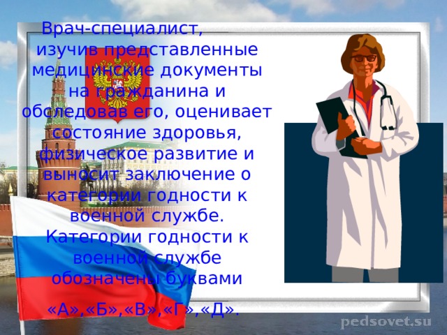 Врач-специалист, изучив представленные медицинские документы на гражданина и обследовав его, оценивает состояние здоровья, физическое развитие и выносит заключение о категории годности к военной службе. Категории годности к военной службе обозначены буквами «А»,«Б»,«В»,«Г»,«Д».  