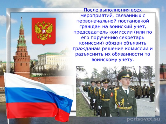 После выполнения всех мероприятий, связанных с первоначальной постановкой граждан на воинский учет, председатель комиссии (или по его поручению секретарь комиссии) обязан объявить гражданам решение комиссии и разъяснить их обязанности по воинскому учету. 