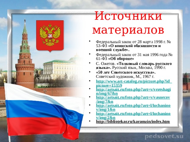 Источники материалов Федеральный закон от 28 марта 1998 г. № 53-ФЗ «О воинской обязанности и военной службе». Федеральный закон от 31 мая 1996 года № 61-ФЗ «Об обороне» С. Ожегов. «Толковый словарь русского языка». Русский язык, Москва, 1990 г. «50 лет Советского искусства». Советский художник, М., 1967 г. http://www.art-catalog.ru/picture.php?id_picture=15359 http://artsait.ru/foto.php?art=v/vereshagin/img/67&n http://artsait.ru/foto.php?art=v/vasnecov/img/7&n http://artsait.ru/foto.php?art=l/luchaninov/img/1&n http://artsait.ru/foto.php?art=l/luchaninov/img/2&n http://bibliotekar.ru/karamzin/index.htm  