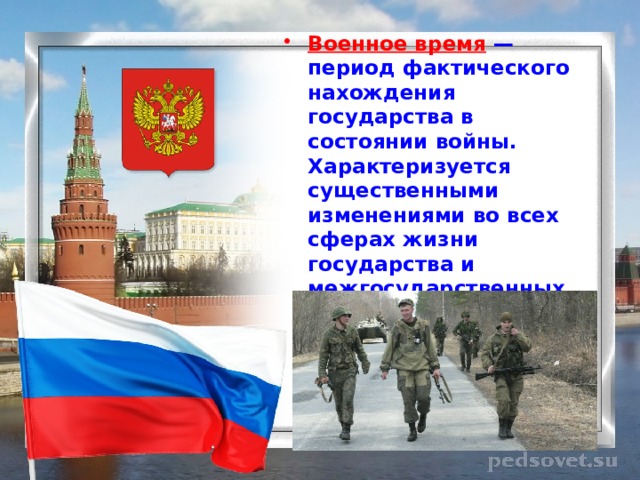 Военное время — период фактического нахождения государства в состоянии войны. Характеризуется существенными изменениями во всех сферах жизни государства и межгосударственных отношений, введением законов военного времени. 