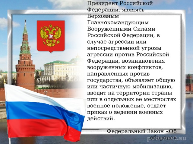 Президент Российской Федерации, являясь Верховным Главнокомандующим Вооруженными Силами Российской Федерации, в случае агрессии или непосредственной угрозы агрессии против Российской Федерации, возникновения вооруженных конфликтов, направленных против государства, объявляет общую или частичную мобилизацию, вводит на территории страны или в отдельных ее местностях военное положение, отдает приказ о ведении военных действий. Федеральный Закон «Об обороне» 
