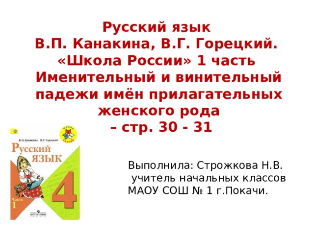 Русский язык В.П. Канакина, В.Г. Горецкий. «Школа России» 1 часть Именительный и винительный падежи имён прилагательных женского рода – стр. 30 - 31 Выполнила: Строжкова Н.В.  учитель начальных классов МАОУ СОШ № 1 г.Покачи. 