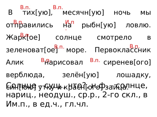 В.п. В.п.   В тих[ую], месячн[ую] ночь мы отправились на рыбн[ую] ловлю. Жарк[ое] солнце смотрело в зеленоват[ое] море. Первоклассник Алик нарисовал сиренев[ого] верблюда, зелён[ую] лошадку, син[юю] утку и красн[ого] зайца. В.п. И.п. В.п. В.п. В.п. В.п. В.п. Солнце - сущ., что?, н.ф. - солнце, нариц., неодуш., ср.р., 2-го скл., в Им.п., в ед.ч., гл.чл. 