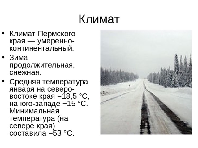 Климат Климат  Пермского края — умеренно-континентальный. Зима продолжительная, снежная. Средняя температура января на северо-востоке края −18,5 °C, на юго-западе −15 °C. Минимальная температура (на севере края) составила −53 °C. 