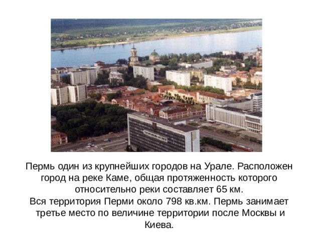 Пермь один из крупнейших городов на Урале. Расположен город на реке Каме, общая протяженность которого относительно реки составляет 65 км. Вся территория Перми около 798 кв.км. Пермь занимает  третье место по величине территории после Москвы и Киева. 