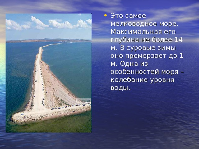 Это самое мелководное море. Максимальная его глубина не более 14 м. В суровые зимы оно промерзает до 1 м. Одна из особенностей моря – колебание уровня воды. 