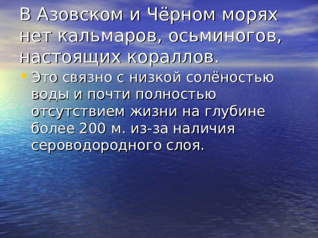В Азовском и Чёрном морях нет кальмаров, осьминогов, настоящих кораллов. Это связно с низкой солёностью воды и почти полностью отсутствием жизни на глубине более 200 м. из-за наличия сероводородного слоя. 