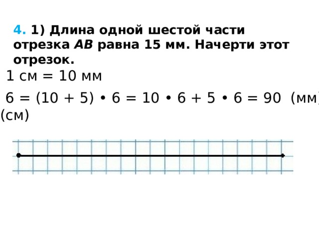 4. 1) Длина одной шестой части отрезка  AB  равна 15 мм. Начерти этот отрезок.  1 см = 10 мм 15 • 6 = (10 + 5) • 6 = 10 • 6 + 5 • 6 = 90 (мм) = = 9 (см) 