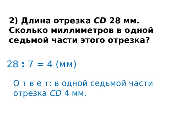 2) Длина отрезка  CD  28 мм. Сколько миллиметров в одной седьмой части этого отрезка? 28  :  7 = 4 (мм) О т в е т: в одной седьмой части отрезка  CD  4 мм. 
