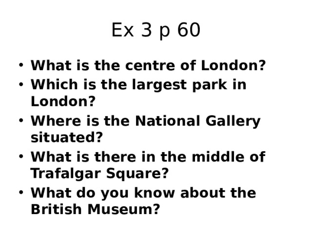 Ex 3 p 60 What is the centre of London?  Which is the largest park in London? Where is the National Gallery situated? What is there in the middle of Trafalgar Square? What do you know about the British Museum? 