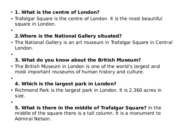 1. What is the centre of London?  Trafalgar Square is the centre of London. It is the most beautiful square in London.  2.Where is the National Gallery situated? The National Gallery is an art museum in Trafalgar Square in Central London.  3. What do you know about the British Museum? The British Museum in London is one of the world's largest and most important museums of human history and culture.  4. Which is the largest park in London? Richmond Park is the largest park in London. It is 2,360 acres in size.  5. What is there in the middle of Trafalgar Square? In the middle of the square there is a tall column. It is a monument to Admiral Nelson.  