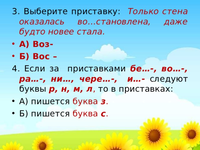 3. Выберите приставку: Только стена оказалась во…становлена, даже будто новее стала. А) Воз- Б) Вос – 4. Если за приставками бе…-, во…-, ра…-, ни…, чере…-, и…- следуют буквы р, н, м, л , то в приставках: А) пишется буква з . Б) пишется буква с .    