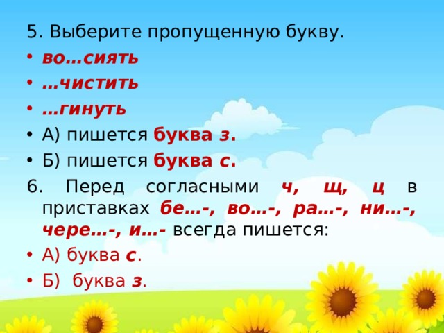 5. Выберите пропущенную букву. во…сиять … чистить … гинуть А) пишется буква з . Б) пишется буква с . 6. Перед согласными ч, щ, ц в приставках бе…-, во…-, ра…-, ни…-, чере…-, и…-  всегда пишется: А) буква с . Б) буква з .  