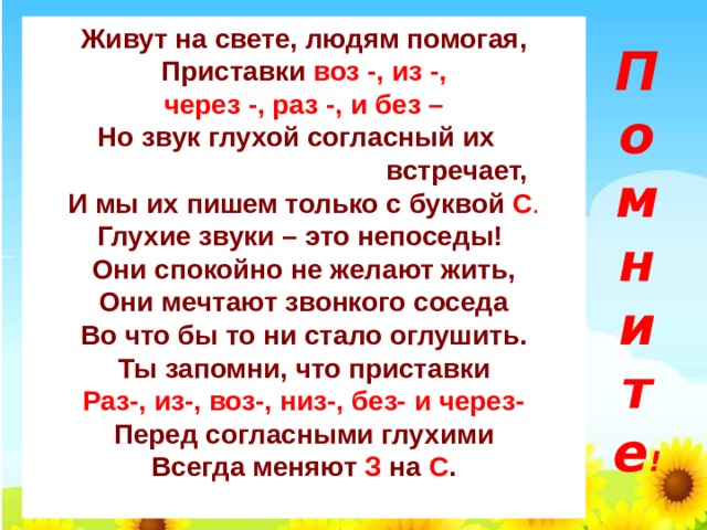 П  о  м  н  и  т  е ! Живут на свете, людям помогая, Приставки  воз -, из -, через -, раз -, и без – Но звук глухой согласный их  встречает, И мы их пишем только с буквой С . Глухие звуки – это непоседы!  Они спокойно не желают жить, Они мечтают звонкого соседа Во что бы то ни стало оглушить. Ты запомни, что приставки Раз-, из-, воз-, низ-, без- и через- Перед согласными глухими Всегда меняют З на С .  