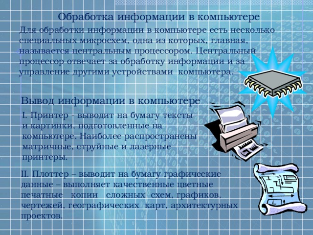 Обработка информации в компьютере Для обработки информации в компьютере есть несколько специальных микросхем, одна из которых, главная, называется центральным процессором. Центральный процессор отвечает за обработку информации и за управление другими устройствами компьютера. Вывод информации в компьютере I. Принтер - выводит на бумагу тексты и картинки, подготовленные на компьютере. Наиболее распространены матричные, струйные и лазерные принтеры. II. Плоттер – выводит на бумагу графические данные – выполняет качественные цветные печатные копии сложных схем, графиков, чертежей, географических карт, архитектурных проектов. 