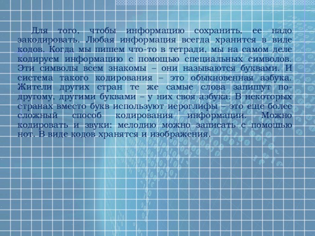 Для того, чтобы информацию сохранить, ее надо закодировать. Любая информация всегда хранится в виде кодов. Когда мы пишем что-то в тетради, мы на самом деле кодируем информацию с помощью специальных символов. Эти символы всем знакомы – они называются буквами. И система такого кодирования – это обыкновенная азбука. Жители других стран те же самые слова запишут по-другому, другими буквами – у них своя азбука. В некоторых странах вместо букв используют иероглифы – это еще более сложный способ кодирования информации. Можно кодировать и звуки: мелодию можно записать с помощью нот. В виде кодов хранятся и изображения. 