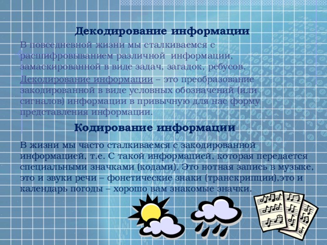 Декодирование информации В повседневной жизни мы сталкиваемся с расшифровыванием различной информации, замаскированной в виде задач, загадок, ребусов. Декодирование информации – это преобразование закодированной в виде условных обозначений (или сигналов) информации в привычную для нас форму представления информации. Кодирование информац ии В жизни мы часто сталкиваемся с закодированной информацией, т.е. С такой информацией, которая передается специальными значками (кодами). Это нотная запись в музыке, это и звуки речи – фонетические знаки (транскрипции),это и календарь погоды – хорошо вам знакомые значки. 