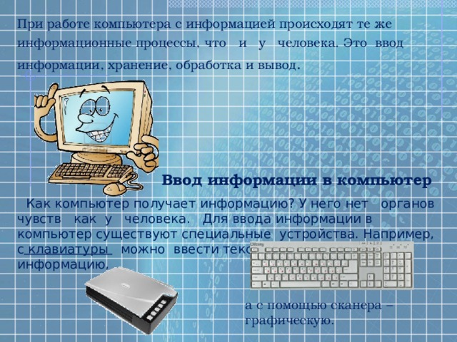При работе компьютера с информацией происходят те же информационные процессы, что и у человека. Это ввод информации, хранение, обработка и вывод . Ввод информации в компьютер Как компьютер получает информацию? У него нет органов чувств как у человека. Для ввода информации в компьютер существуют специальные устройства. Например, с клавиатуры можно ввести текстовую и числовую информацию, а с помощью сканера – графическую. 