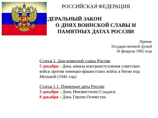 РОССИЙСКАЯ ФЕДЕРАЦИЯ   ФЕДЕРАЛЬНЫЙ ЗАКОН О ДНЯХ ВОИНСКОЙ СЛАВЫ И ПАМЯТНЫХ ДАТАХ РОССИИ   Принят Государственной Думой 10 февраля 1995 года Статья 1. Дни воинской славы России 5 декабря - День начала контрнаступления советских войск против немецко-фашистских войск в битве под Москвой (1941 год) Статья 1.1. Памятные даты России 3 декабря - День Неизвестного Солдата; 9 декабря - День Героев Отечества 