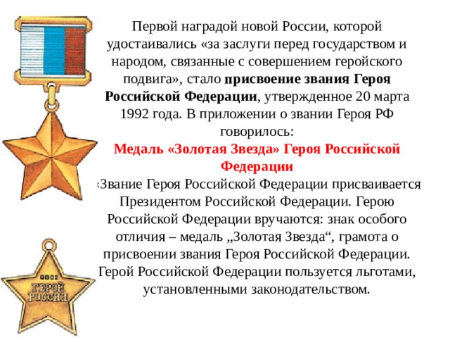 Первой наградой новой России, которой удостаивались «за заслуги перед государством и народом, связанные с совершением геройского подвига», стало присвоение звания Героя Российской Федерации , утвержденное 20 марта 1992 года. В приложении о звании Героя РФ говорилось:  Медаль «Золотая Звезда» Героя Российской Федерации  «Звание Героя Российской Федерации присваивается Президентом Российской Федерации. Герою Российской Федерации вручаются: знак особого отличия – медаль „Золотая Звезда“, грамота о присвоении звания Героя Российской Федерации. Герой Российской Федерации пользуется льготами, установленными законодательством. 