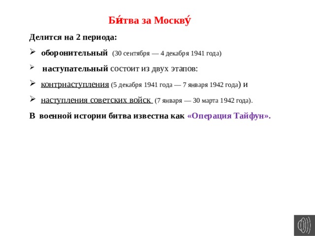 Би́тва за Москву́ Делится на 2 периода: оборонительный (30 сентября — 4 декабря 1941 года)  наступательный состоит из двух этапов: контрнаступления  (5 декабря 1941 года — 7 января 1942 года ) и наступления советских войск (7 января — 30 марта 1942 года). В военной истории битва известна как «Операция Тайфун». 