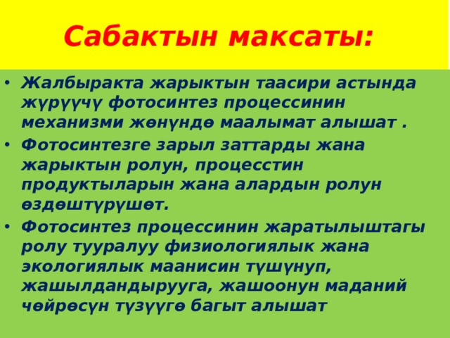 Сабактын максаты: Жалбыракта жарыктын таасири астында жүрүүчү фотосинтез процессинин механизми жөнүндө маалымат алышат . Фотосинтезге зарыл заттарды жана жарыктын ролун, процесстин продуктыларын жана алардын ролун өздөштүрүшөт. Фотосинтез процессинин жаратылыштагы ролу тууралуу физиологиялык жана экологиялык маанисин түшүнуп, жашылдандырууга, жашоонун маданий чөйрөсүн түзүүгө багыт алышат 