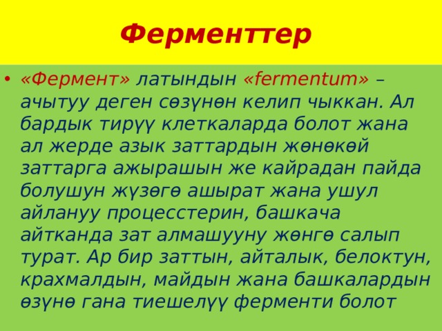 Ферменттер «Фермент» латындын «fermentum» – ачытуу деген сөзүнөн келип чыккан. Ал бардык тирүү клеткаларда болот жана ал жерде азык заттардын жөнөкөй заттарга ажырашын же кайрадан пайда болушун жүзөгө ашырат жана ушул айлануу процесстерин, башкача айтканда зат алмашууну жөнгө салып турат. Ар бир заттын, айталык, белоктун, крахмалдын, майдын жана башкалардын өзүнө гана тиешелүү ферменти болот 