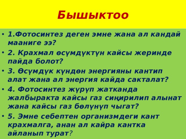 Бышыктоо 1.Фотосинтез деген эмне жана ал кандай мааниге ээ? 2. Крахмал өсүмдүктүн кайсы жеринде пайда болот? 3. Өсүмдүк күндөн энергияны кантип алат жана ал энергия кайда сакталат? 4. Фотосинтез жүрүп жатканда жалбыракта кайсы газ сиңирилип алынат жана кайсы газ бөлүнүп чыгат? 5. Эмне себептен организмдеги кант крахмалга, анан ал кайра кантка айланып турат ? 