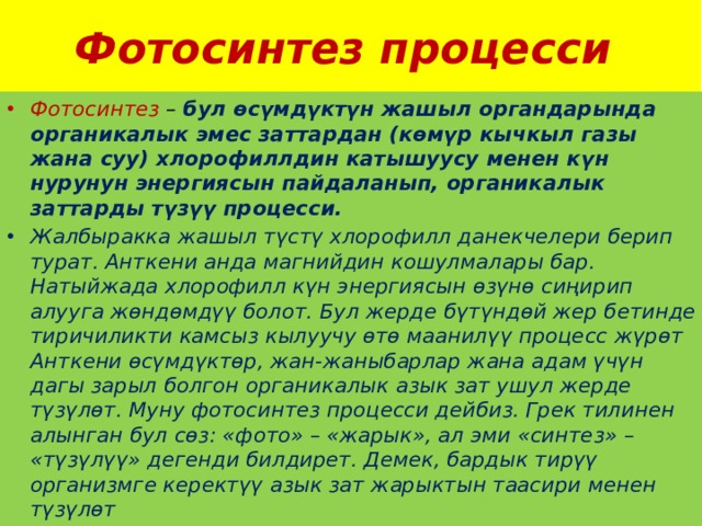 Фотосинтез процесси Фотосинтез – бул өсүмдүктүн жашыл органдарында органикалык эмес заттардан (көмүр кычкыл газы жана суу) хлорофиллдин катышуусу менен күн нурунун энергиясын пайдаланып, органикалык заттарды түзүү процесси. Жалбыракка жашыл түстү хлорофилл данекчелери берип турат. Анткени анда магнийдин кошулмалары бар. Натыйжада хлорофилл күн энергиясын өзүнө сиңирип алууга жөндөмдүү болот. Бул жерде бүтүндөй жер бетинде тиричиликти камсыз кылуучу өтө маанилүү процесс жүрөт Анткени өсүмдүктөр, жан-жаныбарлар жана адам үчүн дагы зарыл болгон органикалык азык зат ушул жерде түзүлөт. Муну фотосинтез процесси дейбиз. Грек тилинен алынган бул сөз: «фото» – «жарык», ал эми «синтез» – «түзүлүү» дегенди билдирет. Демек, бардык тирүү организмге керектүү азык зат жарыктын таасири менен түзүлөт 