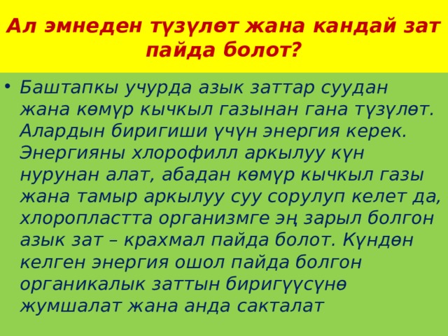 Ал эмнеден түзүлөт жана кандай зат пайда болот? Баштапкы учурда азык заттар суудан жана көмүр кычкыл газынан гана түзүлөт. Алардын биригиши үчүн энергия керек. Энергияны хлорофилл аркылуу күн нурунан алат, абадан көмүр кычкыл газы жана тамыр аркылуу суу сорулуп келет да, хлоропластта организмге эң зарыл болгон азык зат – крахмал пайда болот. Күндөн келген энергия ошол пайда болгон органикалык заттын биригүүсүнө жумшалат жана анда сакталат 