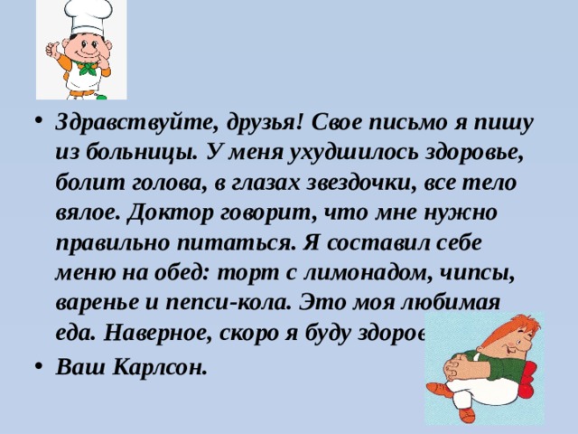 Здравствуйте, друзья! Свое письмо я пишу из больницы. У меня ухудшилось здоровье, болит голова, в глазах звездочки, все тело вялое. Доктор говорит, что мне нужно правильно питаться. Я составил себе меню на обед: торт с лимонадом, чипсы, варенье и пепси-кола. Это моя любимая еда. Наверное, скоро я буду здоров Ваш Карлсон. 