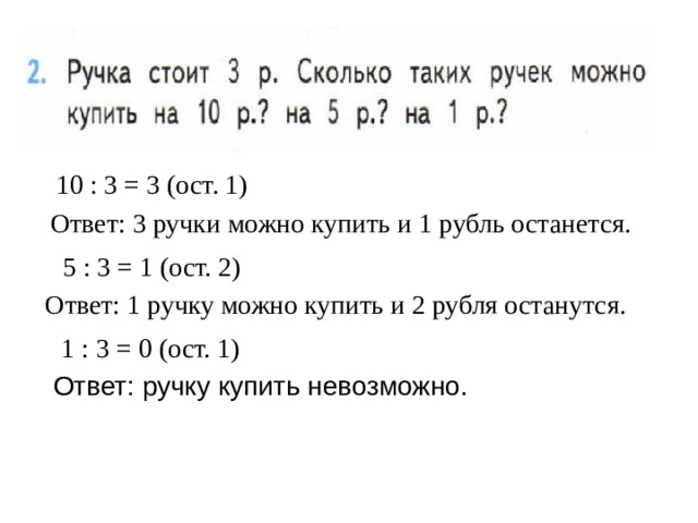 10 : 3 = 3 (ост. 1) Ответ: 3 ручки можно купить и 1 рубль останется. 5 : 3 = 1 (ост. 2) Ответ: 1 ручку можно купить и 2 рубля останутся. 1 : 3 = 0 (ост. 1) Ответ: ручку купить невозможно. 