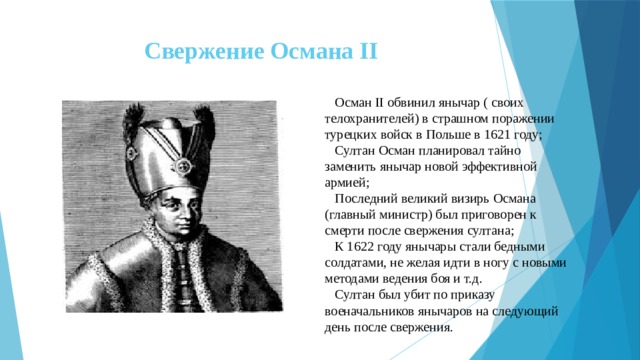 Свержение Османа II  Осман II обвинил янычар ( своих телохранителей) в страшном поражении турецких войск в Польше в 1621 году;  Султан Осман планировал тайно заменить янычар новой эффективной армией;  Последний великий визирь Османа (главный министр) был приговорен к смерти после свержения султана;  К 1622 году янычары стали бедными солдатами, не желая идти в ногу с новыми методами ведения боя и т.д.  Султан был убит по приказу военачальников янычаров на следующий день после свержения. 