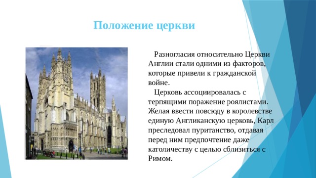 Положение церкви  Разногласия относительно Церкви Англии стали одними из факторов, которые привели к гражданской войне.  Церковь ассоциировалась с терпящими поражение роялистами. Желая ввести повсюду в королевстве единую Англиканскую церковь, Карл преследовал пуританство, отдавая перед ним предпочтение даже католичеству с целью сблизиться с Римом. 