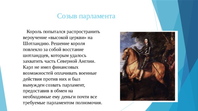 Созыв парламента  Король попытался распространить вероучение «высокой церкви» на Шотландию. Решение короля повлекло за собой восстание шотландцев, которым удалось захватить часть Северной Англии. Карл не имел финансовых возможностей оплачивать военные действия против них и был вынужден созвать парламент, предоставив в обмен на необходимые ему деньги почти все требуемые парламентом полномочия. 