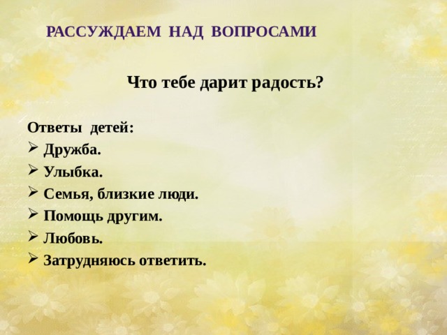     Что тебе дарит радость?  Ответы детей: Дружба. Улыбка. Семья, близкие люди. Помощь другим. Любовь. Затрудняюсь ответить.   Рассуждаем над вопросами 