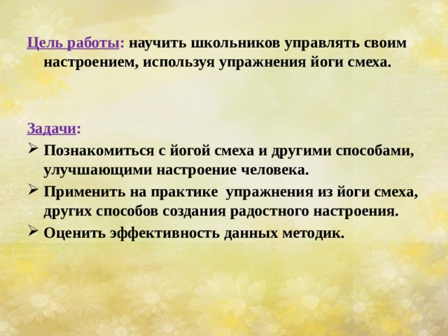  Цель работы : научить школьников управлять своим настроением, используя упражнения йоги смеха.   Задачи : Познакомиться с йогой смеха и другими способами, улучшающими настроение человека. Применить на практике упражнения из йоги смеха, других способов создания радостного настроения. Оценить эффективность данных методик. 